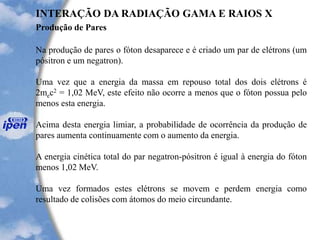 Produção de Pares
INTERAÇÃO DA RADIAÇÃO GAMA E RAIOS X
Na produção de pares o fóton desaparece e é criado um par de elétrons (um
pósitron e um negatron).
Uma vez que a energia da massa em repouso total dos dois elétrons é
2mec2 = 1,02 MeV, este efeito não ocorre a menos que o fóton possua pelo
menos esta energia.
Acima desta energia limiar, a probabilidade de ocorrência da produção de
pares aumenta continuamente com o aumento da energia.
A energia cinética total do par negatron-pósitron é igual à energia do fóton
menos 1,02 MeV.
Uma vez formados estes elétrons se movem e perdem energia como
resultado de colisões com átomos do meio circundante.
 