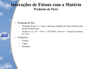 Interações de Fótons com a Matéria
Produção de Pares
• Produção de Par
– Produção de par e−- e+ mais a absorção completa do fóton incidente pelo
átomo do absorvedor
– Ocorre se: Eγ= hν > 2mec2 = 1,022 MeV, com mec2 = energia de repouso
de e− & e+
• Conserva:
– Energia
– Carga
– Momento
 