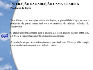 Produção de Pares
INTERAÇÃO DA RADIAÇÃO GAMA E RAIOS X
Para fótons com energias acima do limiar, a probabilidade que ocorra a
produção de pares aumentará com o aumento do número atômico do
absorvedor.
O efeito também aumenta com a energia do fóton, menos intenso entre 1,02
a 5 MeV e mais intensamente acima destas energias.
A produção de pares é a interação mais provável para fótons de alta energia
em materiais com um número atômico maior.
 