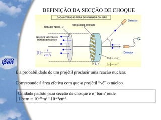 DEFINIÇÃO DA SECÇÃO DE CHOQUE
É a probabilidade de um projétil produzir uma reação nuclear.
Corresponde à área efetiva com que o projétil “vê” o núcleo.
Unidade padrão para secção de choque é o ‘barn’ onde
1 barn = 10-28m2 = 10-24cm2
 