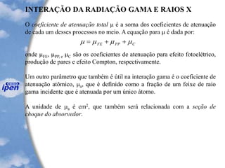 O coeficiente de atenuação total  é a soma dos coeficientes de atenuação
de cada um desses processos no meio. A equação para  é dada por:
onde FE, PP, e C são os coeficientes de atenuação para efeito fotoelétrico,
produção de pares e efeito Compton, respectivamente.
Um outro parâmetro que também é útil na interação gama é o coeficiente de
atenuação atômico, a, que é definido como a fração de um feixe de raio
gama incidente que é atenuada por um único átomo.
A unidade de a é cm2, que também será relacionada com a seção de
choque do absorvedor.
INTERAÇÃO DA RADIAÇÃO GAMA E RAIOS X
CPPFE  ++=
 