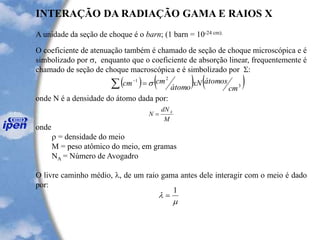 A unidade da seção de choque é o barn; (1 barn = 10-24 cm).
O coeficiente de atenuação também é chamado de seção de choque microscópica e é
simbolizado por s, enquanto que o coeficiente de absorção linear, frequentemente é
chamado de seção de choque macroscópica e é simbolizado por S:
onde N é a densidade do átomo dada por:
onde
 = densidade do meio
M = peso atômico do meio, em gramas
NA = Número de Avogadro
O livre caminho médio, l, de um raio gama antes dele interagir com o meio é dado
por:
INTERAÇÃO DA RADIAÇÃO GAMA E RAIOS X
( ) ( ) ( )3
21
cm
átomosxN
átomo
cmcm s= -
M
dN
N A
=

l
1
=
 