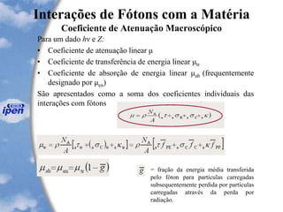 Interações de Fótons com a Matéria
Coeficiente de Atenuação Macroscópico
Para um dado hν e Z:
• Coeficiente de atenuação linear μ
• Coeficiente de transferência de energia linear μtr
• Coeficiente de absorção de energia linear μab (frequentemente
designado por μen)
São apresentados como a soma dos coeficientes individuais das
interações com fótons
= fração da energia média transferida
pelo fóton para partículas carregadas
subsequentemente perdida por partículas
carregadas através da perda por
radiação.
 
