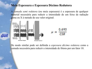 Meia Espessura e Espessura Décimo Redutora
A camada semi redutora (ou meia espessura) é a espessura de qualquer
material necessária para reduzir a intensidade de um feixe de radiação
gama ou X à metade de seu valor original.
De modo similar pode ser definida a espessura décimo redutora como a
camada necessária para reduzir a intensidade de fótons por um fator 10.
 