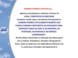 NÚMERO ATÔMICO EFETIVO (ZEF)
Aplica-se normalmente a materiais na forma de
LIGAS, COMPOSTOS OU MISTURAS
Exemplos: tecido, água, concretoetc.Corresponde ao
“NÚMERO ATÔMICO DO ELEMENTO QUÍMICO QUE
POSSUI O MESMO COEFICIENTE DE ATENUAÇÃO PARA
RADIAÇÃO GAMA (OU RAIO X) DO MATERIAL DE
INTERESSE, NO INTERVALO DE ENERGIA
CONSIDERADO”.
Há três efeitos dominantes na interação dos fótons gama
com a matéria: Fotoelétrico, Compton eProdução-de-
Pares. Cada um deles tem uma dependência diferente com
Z, sendo que o Compton não depende de Z.
 
