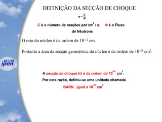 s =
C
F
C é o número de reações por cm
2
/ s. F é o Fluxo
de Nêutrons
A secção de choque (s) é da ordem de 10
-24
cm
2
.
Por esta razão, definiu-se uma unidade chamada
BARN , igual a 10
-24
cm
2
DEFINIÇÃO DA SECÇÃO DE CHOQUE
O raio do núcleo é da ordem de 10-12 cm.
Portanto a área da secção geométrica do núcleo é da ordem de 10-24 cm2.
 