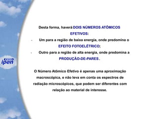 Desta forma, haverá DOIS NÚMEROS ATÔMICOS
EFETIVOS:
- Um para a região de baixa energia, onde predomina o
EFEITO FOTOELÉTRICO;
- Outro para a região de alta energia, onde predomina a
PRODUÇÃO-DE-PARES.
O Número Atômico Efetivo é apenas uma aproximação
macroscópica, e não leva em conta os espectros de
radiação microscópicos, que podem ser diferentes com
relação ao material de interesse.
 