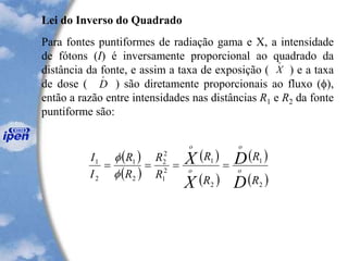 Lei do Inverso do Quadrado
Para fontes puntiformes de radiação gama e X, a intensidade
de fótons (I) é inversamente proporcional ao quadrado da
distância da fonte, e assim a taxa de exposição ( ) e a taxa
de dose ( ) são diretamente proporcionais ao fluxo (),
então a razão entre intensidades nas distâncias R1 e R2 da fonte
puntiforme são:
X
o
D
o
( )
( )
( )
( )
( )
( )2
1
2
1
2
1
2
2
2
1
2
1
R
R
R
R
R
R
R
R
I
I
D
D
X
X
o
o
o
o
====


 
