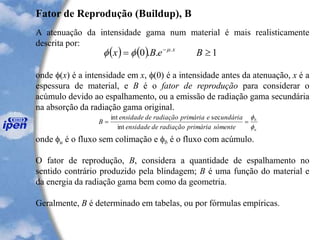 Fator de Reprodução (Buildup), B
A atenuação da intensidade gama num material é mais realisticamente
descrita por:
onde (x) é a intensidade em x, (0) é a intensidade antes da atenuação, x é a
espessura de material, e B é o fator de reprodução para considerar o
acúmulo devido ao espalhamento, ou a emissão de radiação gama secundária
na absorção da radiação gama original.
onde u é o fluxo sem colimação e b é o fluxo com acúmulo.
O fator de reprodução, B, considera a quantidade de espalhamento no
sentido contrário produzido pela blindagem; B é uma função do material e
da energia da radiação gama bem como da geometria.
Geralmente, B é determinado em tabelas, ou por fórmulas empíricas.
( ) ( ) 1..0 .
= -
BeBx x

u
b
sómenteprimáriaradiaçãodeensidade
undáriaeprimáriaradiaçãodeensidade
B


==
int
secint
 