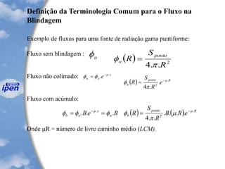 Definição da Terminologia Comum para o Fluxo na
Blindagem
Exemplo de fluxos para uma fonte de radiação gama puntiforme:
Fluxo sem blindagem :
Fluxo não colimado:
Fluxo com acúmulo:
Onde R = número de livre caminho médio (LCM).
o ( ) 2
..4 R
S
R
ponto
o

 =
x
ou e .
. 
 -
=
( ) Rponto
u e
R
S
R .
2
.
.4


 -
=
( ) ( ) Rponto
bu
x
ob eRB
R
S
RBeB .
2
.
....
..4
... 


 --
===
 