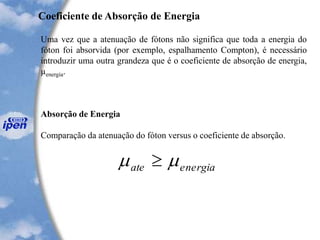 Uma vez que a atenuação de fótons não significa que toda a energia do
fóton foi absorvida (por exemplo, espalhamento Compton), é necessário
introduzir uma outra grandeza que é o coeficiente de absorção de energia,
µenergia.
Absorção de Energia
Comparação da atenuação do fóton versus o coeficiente de absorção.
Coeficiente de Absorção de Energia
energiaate  
 