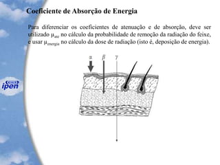 Para diferenciar os coeficientes de atenuação e de absorção, deve ser
utilizado µate no cálculo da probabilidade de remoção da radiação do feixe,
e usar µenergia no cálculo da dose de radiação (isto é, deposição de energia).
Coeficiente de Absorção de Energia
 