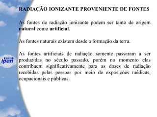 RADIAÇÃO IONIZANTE PROVENIENTE DE FONTES
As fontes de radiação ionizante podem ser tanto de origem
natural como artificial.
As fontes naturais existem desde a formação da terra.
As fontes artificiais de radiação somente passaram a ser
produzidas no século passado, porém no momento elas
contribuem significativamente para as doses de radiação
recebidas pelas pessoas por meio de exposições médicas,
ocupacionais e públicas.
 