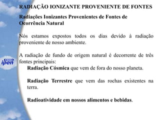 RADIAÇÃO IONIZANTE PROVENIENTE DE FONTES
Radiações Ionizantes Provenientes de Fontes de
Ocorrência Natural
Nós estamos expostos todos os dias devido à radiação
proveniente de nosso ambiente.
A radiação de fundo de origem natural é decorrente de três
fontes principais:
Radiação Cósmica que vem de fora do nosso planeta.
Radiação Terrestre que vem das rochas existentes na
terra.
Radioatividade em nossos alimentos e bebidas.
 