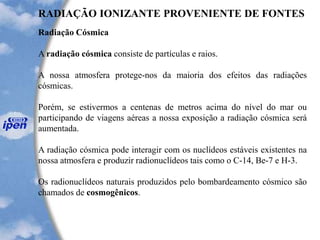 RADIAÇÃO IONIZANTE PROVENIENTE DE FONTES
Radiação Cósmica
A radiação cósmica consiste de partículas e raios.
A nossa atmosfera protege-nos da maioria dos efeitos das radiações
cósmicas.
Porém, se estivermos a centenas de metros acima do nível do mar ou
participando de viagens aéreas a nossa exposição a radiação cósmica será
aumentada.
A radiação cósmica pode interagir com os nuclídeos estáveis existentes na
nossa atmosfera e produzir radionuclídeos tais como o C-14, Be-7 e H-3.
Os radionuclídeos naturais produzidos pelo bombardeamento cósmico são
chamados de cosmogênicos.
 
