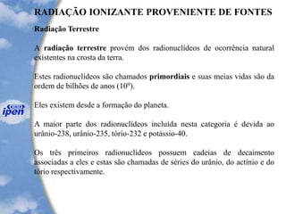 RADIAÇÃO IONIZANTE PROVENIENTE DE FONTES
Radiação Terrestre
A radiação terrestre provém dos radionuclídeos de ocorrência natural
existentes na crosta da terra.
Estes radionuclídeos são chamados primordiais e suas meias vidas são da
ordem de bilhões de anos (109).
Eles existem desde a formação do planeta.
A maior parte dos radionuclídeos incluída nesta categoria é devida ao
urânio-238, urânio-235, tório-232 e potássio-40.
Os três primeiros radionuclídeos possuem cadeias de decaimento
associadas a eles e estas são chamadas de séries do urânio, do actínio e do
tório respectivamente.
 