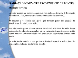 RADIAÇÃO IONIZANTE PROVENIENTE DE FONTES
Radiação Terrestre
A maior parcela da exposição causada pela radiação terrestre é decorrente
do radônio-222 e, em menor extensão do radônio-220 (torônio).
O radônio e o torônio são gases que formam parte das cadeias de
decaimento do urânio e do tório.
Por eles serem gases podem emanar para locais distantes de onde foram
originados (produzidos em rochas ou em materiais de construção), e então
serem inalados juntamente com seus produtos de decaimento de meia vida
curta.
A inalação do radônio e seus produtos de decaimento é a maior fonte de
exposição a radiação existente no mundo.
 