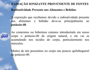 RADIAÇÃO IONIZANTE PROVENIENTE DE FONTES
Radioatividade Presente nos Alimentos e Bebidas
A exposição que recebemos devido a radioatividade presente
nos alimentos e bebidas deve-se principalmente ao
potássio-40.
Ao comermos ou bebermos estamos introduzindo em nosso
corpo o potássio-40 de origem natural, e ele vai se
acumulando nos tecidos do corpo, particularmente nos
músculos.
Muitos de nós possuímos no corpo uns poucos quilobequerel
de potássio-40.
 
