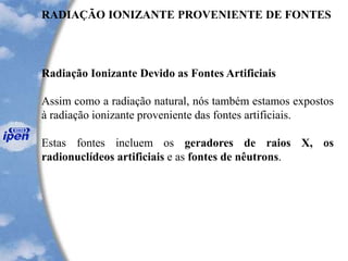 RADIAÇÃO IONIZANTE PROVENIENTE DE FONTES
Radiação Ionizante Devido as Fontes Artificiais
Assim como a radiação natural, nós também estamos expostos
à radiação ionizante proveniente das fontes artificiais.
Estas fontes incluem os geradores de raios X, os
radionuclídeos artificiais e as fontes de nêutrons.
 