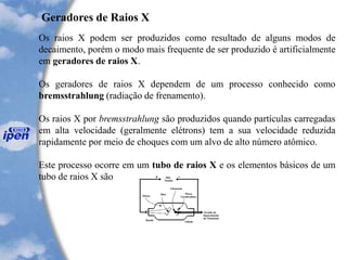 Geradores de Raios X
Os raios X podem ser produzidos como resultado de alguns modos de
decaimento, porém o modo mais frequente de ser produzido é artificialmente
em geradores de raios X.
Os geradores de raios X dependem de um processo conhecido como
bremsstrahlung (radiação de frenamento).
Os raios X por bremsstrahlung são produzidos quando partículas carregadas
em alta velocidade (geralmente elétrons) tem a sua velocidade reduzida
rapidamente por meio de choques com um alvo de alto número atômico.
Este processo ocorre em um tubo de raios X e os elementos básicos de um
tubo de raios X são
 