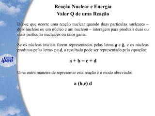 Reação Nuclear e Energia
Valor Q de uma Reação
Diz-se que ocorre uma reação nuclear quando duas partículas nucleares –
dois núcleos ou um núcleo e um nucleon – interagem para produzir duas ou
mais partículas nucleares ou raios gama.
Se os núcleos iniciais forem representados pelas letras a e b, e os núcleos
produtos pelas letras c e d, o resultado pode ser representado pela equação:
a + b = c + d
Uma outra maneira de representar esta reação é o modo abreviado:
a (b,c) d
 