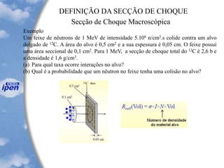 DEFINIÇÃO DA SECÇÃO DE CHOQUE
Secção de Choque Macroscópica
Exemplo
Um feixe de nêutrons de 1 MeV de intensidade 5.108 n/cm2.s colide contra um alvo
delgado de 12C. A área do alvo é 0,5 cm2 e a sua espessura é 0,05 cm. O feixe possui
uma área seccional de 0,1 cm2. Para 1 MeV, a secção de choque total do 12C é 2,6 b e
a densidade é 1,6 g/cm3.
(a) Para qual taxa ocorre interações no alvo
(b) Qual é a probabilidade que um nêutron no feixe tenha uma colisão no alvo
 