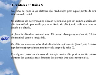 Geradores de Raios X
No tubo de raios X os elétrons são produzidos pelo aquecimento de um
filamento de metal.
Os elétrons são acelerados na direção de um alvo por um campo elétrico de
alta intensidade produzido por uma fonte de alta tensão aplicada entre o
ânodo e o cátodo.
A placa focalizadora concentra os elétrons no alvo que normalmente é feito
de metal tal como o tungstênio.
Os elétrons tem a sua velocidade diminuída rapidamente (isto é, são freados
rapidamente) e produzem um intervalo amplo de raios X.
Em alguns casos, os elétrons de energia muito alta podem emitir outros
elétrons das camadas mais internas dos átomos que constituem o alvo.
 