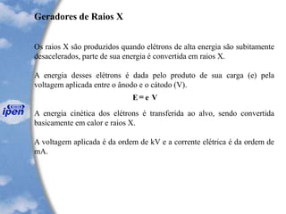E e V=
Geradores de Raios X
Os raios X são produzidos quando elétrons de alta energia são subitamente
desacelerados, parte de sua energia é convertida em raios X.
A energia desses elétrons é dada pelo produto de sua carga (e) pela
voltagem aplicada entre o ânodo e o cátodo (V).
A energia cinética dos elétrons é transferida ao alvo, sendo convertida
basicamente em calor e raios X.
A voltagem aplicada é da ordem de kV e a corrente elétrica é da ordem de
mA.
 