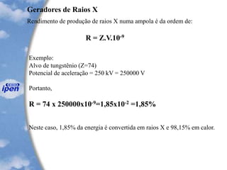 Geradores de Raios X
Rendimento de produção de raios X numa ampola é da ordem de:
Exemplo:
Alvo de tungstênio (Z=74)
Potencial de aceleração = 250 kV = 250000 V
Portanto,
R = 74 x 250000x10-9=1,85x10-2 =1,85%
Neste caso, 1,85% da energia é convertida em raios X e 98,15% em calor.
R = Z.V.10-9
 