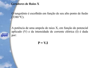 Geradores de Raios X
O tungstênio é escolhido em função de seu alto ponto de fusão
(3380 0C).
A potência de uma ampola de raios X, em função do potencial
aplicado (V) e da intensidade de corrente elétrica (I) é dada
por:
P = V.I
 