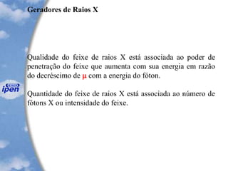 Geradores de Raios X
Qualidade do feixe de raios X está associada ao poder de
penetração do feixe que aumenta com sua energia em razão
do decréscimo de  com a energia do fóton.
Quantidade do feixe de raios X está associada ao número de
fótons X ou intensidade do feixe.
 