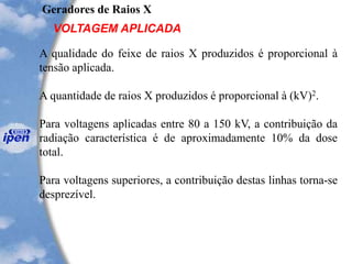Geradores de Raios X
VOLTAGEM APLICADA
A qualidade do feixe de raios X produzidos é proporcional à
tensão aplicada.
A quantidade de raios X produzidos é proporcional à (kV)2.
Para voltagens aplicadas entre 80 a 150 kV, a contribuição da
radiação característica é de aproximadamente 10% da dose
total.
Para voltagens superiores, a contribuição destas linhas torna-se
desprezível.
 