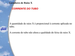 Geradores de Raios X
CORRENTE DO TUBO
A quantidade de raios X é proporcional à corrente aplicada no
tubo.
A corrente do tubo não altera a qualidade do feixe de raios X.
 