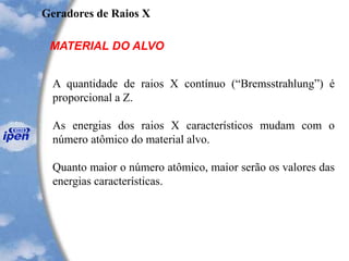 Geradores de Raios X
MATERIAL DO ALVO
A quantidade de raios X contínuo (“Bremsstrahlung”) é
proporcional a Z.
As energias dos raios X característicos mudam com o
número atômico do material alvo.
Quanto maior o número atômico, maior serão os valores das
energias características.
 
