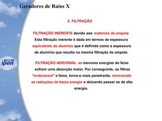 5. FILTRAÇÃO
FILTRAÇÃO INERENTE devido aos materiais da ampola.
Esta filtração inerente é dada em termos de espessura
equivalente de alumínio que é definida como a espessura
de alumínio que resulta na mesma filtração da ampola.
FILTRAÇÃO ADICIONAL as menores energias do feixe
sofrem uma absorção maior. Por conseguinte, os filtros
“endurecem” o feixe, torna-o mais penetrante, removendo
as radiações de baixa energia e deixando passar as de alta
energia.
Geradores de Raios X
 