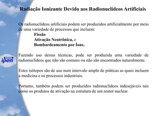 Radiação Ionizante Devido aos Radionuclídeos Artificiais
Os radionuclídeos artificiais podem ser produzidos artificialmente por meio
de uma variedade de processos que incluem:
Fissão
Ativação Neutrônica, e
Bombardeamento por Íons.
Fazendo uso destas técnicas, pode ser produzida uma variedade de
radionuclídeos que não são comuns ou não são encontrados naturalmente.
Estes isótopos são de uso num intervalo amplo de práticas as quais incluem
a medicina e os processos industriais.
Portanto, também podem ser produzidos radionuclídeos indesejáveis tais
como os produtos de ativação na estrutura de um reator nuclear.
 