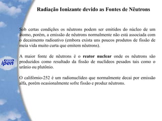 Radiação Ionizante devido as Fontes de Nêutrons
Sob certas condições os nêutrons podem ser emitidos do núcleo de um
átomo, porém, a emissão de nêutrons normalmente não está associada com
o decaimento radioativo (embora exista uns poucos produtos de fissão de
meia vida muito curta que emitem nêutrons).
A maior fonte de nêutrons é o reator nuclear onde os nêutrons são
produzidos como resultado da fissão de nuclídeos pesados tais como o
urânio ou plutônio.
O califórnio-252 é um radionuclídeo que normalmente decai por emissão
alfa, porém ocasionalmente sofre fissão e produz nêutrons.
 