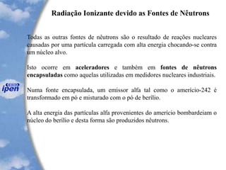 Radiação Ionizante devido as Fontes de Nêutrons
Todas as outras fontes de nêutrons são o resultado de reações nucleares
causadas por uma partícula carregada com alta energia chocando-se contra
um núcleo alvo.
Isto ocorre em aceleradores e também em fontes de nêutrons
encapsuladas como aquelas utilizadas em medidores nucleares industriais.
Numa fonte encapsulada, um emissor alfa tal como o amerício-242 é
transformado em pó e misturado com o pó de berílio.
A alta energia das partículas alfa provenientes do amerício bombardeiam o
núcleo do berílio e desta forma são produzidos nêutrons.
 
