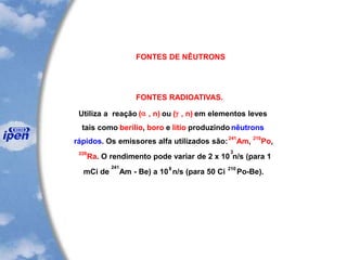 FONTES DE NÊUTRONS
FONTES RADIOATIVAS.
Utiliza a reação (a , n) ou (g , n) em elementos leves
tais como berílio, boro e lítio produzindo nêutrons
rápidos. Os emissores alfa utilizados são:
241
Am,
210
Po,
226
Ra. O rendimento pode variar de 2 x 10
3
n/s (para 1
mCi de
241
Am - Be) a 10
8
n/s (para 50 Ci
210
Po-Be).
 