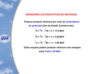 GERADORES ELETROSTÁTICOS DE NÊUTRONS
Pode-se produzir nêutrons por meio de aceleradores
de partículas (Van de Graaff, Cyclotron etc):
3
H +
2
H 
4
He + n + 17,6 MeV
2
H +
2
H 
3
He + n + 3,28 MeV
7
Li +
1
H 
7
Be + n - 1,65 MeV
Estas reações podem produzir nêutrons com energias
entre 5 keV e 20 MeV.
 