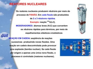REATORES NUCLEARES
Os reatores nucleares produzem nêutrons por meio do
processo de FISSÃO. Em cada fissão são produzidos
de 2 a 3 nêutrons rápidos.
Exemplo: reação
235
U(n,f),
MODERADORES: átomos leves (H,C) que convertem
os nêutrons rápidos para térmicos, por meio de
espalhamentos elásticos einelásticos
REAÇÃO EM CADEIA: seqüência de reações
sucessivas produzindo novas fissões. Uma
reação em cadeia descontrolada pode provocar
uma explosão (bomba nuclear). Se cada fissão
der origem a apenas uma única nova fissão, o
processo é controlado (reatores nucleares).
 