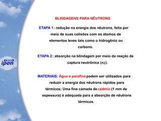 BLINDAGENS PARA NÊUTRONS
ETAPA 1: redução na energia dos nêutrons, feita por
meio de suas colisões com os átomos de
elementos leves tais como o hidrogênio ou
carbono.
ETAPA 2: absorção na blindagem por meio da reação de
captura neutrônica (n,g).
MATERIAIS: Água e parafina podem ser utilizados para
reduzir a energia dos nêutrons rápidos para
térmicos; Uma fina camada de cádmio (1 mm de
espessura) é adequada para a absorção de nêutrons
térmicos.
 
