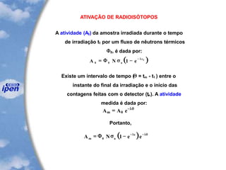 ATIVAÇÃO DE RADIOISÓTOPOS
A atividade (A0) da amostra irradiada durante o tempo
de irradiação t1 por um fluxo de nêutrons térmicos
F0, é dada por:
( )A N ea
t
0 0 1 1
= - -
F s l
Existe um intervalo de tempo (Q = tm - t1 ) entre o
instante do final da irradiação e o início das
contagens feitas com o detector (tm). A atividade
medida é dada por:
A A em = -
0
lq
Portanto,
( )A N e em a
t
= - - -
F0 1s l lq
 