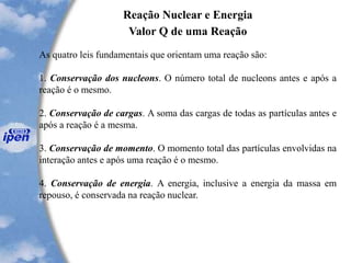 Reação Nuclear e Energia
Valor Q de uma Reação
As quatro leis fundamentais que orientam uma reação são:
1. Conservação dos nucleons. O número total de nucleons antes e após a
reação é o mesmo.
2. Conservação de cargas. A soma das cargas de todas as partículas antes e
após a reação é a mesma.
3. Conservação de momento. O momento total das partículas envolvidas na
interação antes e após uma reação é o mesmo.
4. Conservação de energia. A energia, inclusive a energia da massa em
repouso, é conservada na reação nuclear.
 