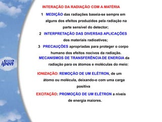 INTERAÇÃO DA RADIAÇÃO COM A MATÉRIA
1 MEDIÇÃO das radiações baseia-se sempre em
alguns dos efeitos produzidos pela radiação na
parte sensível do detector;
2 INTERPRETAÇÃO DAS DIVERSAS APLICAÇÕES
dos materiais radioativos;
3 PRECAUÇÕES apropriadas para proteger o corpo
humano dos efeitos nocivos da radiação.
MECANISMOS DE TRANSFERÊNCIA DE ENERGIA da
radiação para os átomos e moléculas do meio:
IONIZAÇÃO: REMOÇÃO DE UM ELÉTRON, de um
átomo ou molécula, deixando-o com uma carga
positiva
EXCITAÇÃO: PROMOÇÃO DE UM ELÉTRON a níveis
de energia maiores.
 
