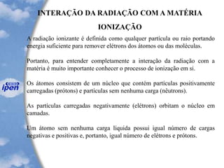 INTERAÇÃO DA RADIAÇÃO COM A MATÉRIA
IONIZAÇÃO
A radiação ionizante é definida como qualquer partícula ou raio portando
energia suficiente para remover elétrons dos átomos ou das moléculas.
Portanto, para entender completamente a interação da radiação com a
matéria é muito importante conhecer o processo de ionização em si.
Os átomos consistem de um núcleo que contém partículas positivamente
carregadas (prótons) e partículas sem nenhuma carga (nêutrons).
As partículas carregadas negativamente (elétrons) orbitam o núcleo em
camadas.
Um átomo sem nenhuma carga líquida possui igual número de cargas
negativas e positivas e, portanto, igual número de elétrons e prótons.
 