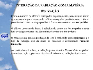 INTERAÇÃO DA RADIAÇÃO COM A MATÉRIA
IONIZAÇÃO
Como o número de elétrons carregados negativamente existentes no átomo
agora é menor que o número de prótons carregados positivamente, o átomo
possui um excesso de carga positiva e é relacionado como um íon positivo.
O elétron que saiu do átomo é relacionado como um íon negativo e estes
íons de cargas opostas são denominados como um par de íons.
O processo que causa a produção de íons é conhecido como ionização, e o
tipo de radiação que dá inicio ao processo é denominado radiação
ionizante.
As partículas alfa e beta, a radiação gama, os raios X e os nêutrons podem
causar ionização e, portanto são classificados como radiações ionizantes.
 