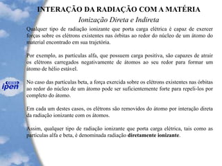 INTERAÇÃO DA RADIAÇÃO COM A MATÉRIA
Ionização Direta e Indireta
Qualquer tipo de radiação ionizante que porta carga elétrica é capaz de exercer
forças sobre os elétrons existentes nas órbitas ao redor do núcleo de um átomo do
material encontrado em sua trajetória.
Por exemplo, as partículas alfa, que possuem carga positiva, são capazes de atrair
os elétrons carregados negativamente de átomos ao seu redor para formar um
átomo de hélio estável.
No caso das partículas beta, a força exercida sobre os elétrons existentes nas órbitas
ao redor do núcleo de um átomo pode ser suficientemente forte para repeli-los por
completo do átomo.
Em cada um destes casos, os elétrons são removidos do átomo por interação direta
da radiação ionizante com os átomos.
Assim, qualquer tipo de radiação ionizante que porta carga elétrica, tais como as
partículas alfa e beta, é denominada radiação diretamente ionizante.
 