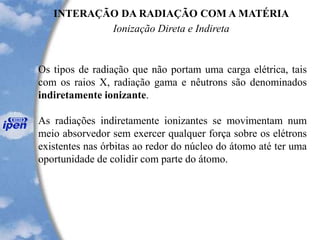 INTERAÇÃO DA RADIAÇÃO COM A MATÉRIA
Ionização Direta e Indireta
Os tipos de radiação que não portam uma carga elétrica, tais
com os raios X, radiação gama e nêutrons são denominados
indiretamente ionizante.
As radiações indiretamente ionizantes se movimentam num
meio absorvedor sem exercer qualquer força sobre os elétrons
existentes nas órbitas ao redor do núcleo do átomo até ter uma
oportunidade de colidir com parte do átomo.
 