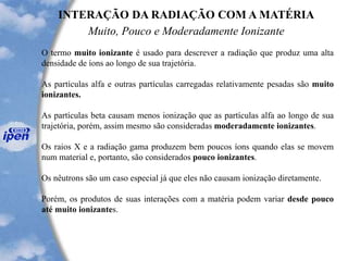 INTERAÇÃO DA RADIAÇÃO COM A MATÉRIA
Muito, Pouco e Moderadamente Ionizante
O termo muito ionizante é usado para descrever a radiação que produz uma alta
densidade de íons ao longo de sua trajetória.
As partículas alfa e outras partículas carregadas relativamente pesadas são muito
ionizantes.
As partículas beta causam menos ionização que as partículas alfa ao longo de sua
trajetória, porém, assim mesmo são consideradas moderadamente ionizantes.
Os raios X e a radiação gama produzem bem poucos íons quando elas se movem
num material e, portanto, são considerados pouco ionizantes.
Os nêutrons são um caso especial já que eles não causam ionização diretamente.
Porém, os produtos de suas interações com a matéria podem variar desde pouco
até muito ionizantes.
 